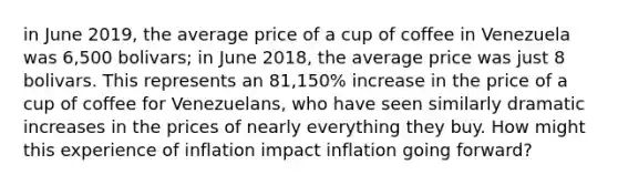 in June 2019, the average price of a cup of coffee in Venezuela was 6,500 bolivars; in June 2018, the average price was just 8 bolivars. This represents an 81,150% increase in the price of a cup of coffee for Venezuelans, who have seen similarly dramatic increases in the prices of nearly everything they buy. How might this experience of inflation impact inflation going forward?