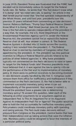 In June​ 2019, President Trump was frustrated that the FOMC had decided not to immediately reduce its target for the federal funds rate. On​ Twitter, he wrote that​ "the Fed​ doesn't know what it is​ doing" and​ "we need rate​ cuts, &​ easing." An article in the Wall Street Journal noted that​ "the Fed operates independently of the White​ House, and until last​ year, presidents over the previous 25 years refrained from commenting on rate​ decisions." ​Source: Rebecca​ Ballhaus, "Trump Says Federal Reserve​ 'Doesn't Know What It Is​ Doing," Wall Street Journal​, June​ 24, 2019. a. How is the Fed able to operate independently of the president in a way​ that, for​ example, the U.S. State Department or the Environmental Protection Agency​ can't? A. Under the Federal Reserve​ Act, the president cannot fire or replace the Federal Reserve chair at will. Your answer is correct. B. The Federal Reserve System is divided into 12 banks across the​ country, making it less isolated from the president. C. The Federal Reserve chair is elected by members of Congress rather than appointed by the president. D. The president has less political incentive to influence Federal Reserve policies relative to the policies of other federal agencies. b. Why have presidents typically not commented on the​ Fed's decisions to raise or lower its target for the federal funds​ rate? Previous presidents must have believed that A. it was against the law to openly criticize the performance of the Fed and its implementation of monetary policy. B. there were no political incentives to becoming involved in rate decisions usually handled by the Fed. C. Congress could remove them from office for inefficiency and malfeasance if they commented on the​ Fed's decisions. D. the Fed is better able to implement successful monetary policy when it can act independently of the government. Your answer is correct. c. Should the president have a greater role in determining monetary​ policy? To answer this​ question, label each of the following as either arguments for or arguments against an independent Fed. Is This An Argument For or An Argument Against An Independent​ Fed? For or​ Against? The public would be able to hold the Fed accountable for ineffective monetary policy. Policymakers could coordinate monetary policy with spending and taxing policies. The Fed could make decisions without pressure from Congress or the president. Central banks that lose their independence end up taking actions that raise the inflation rate. Monetary policy could be designed to favor the interests of a particular political party.