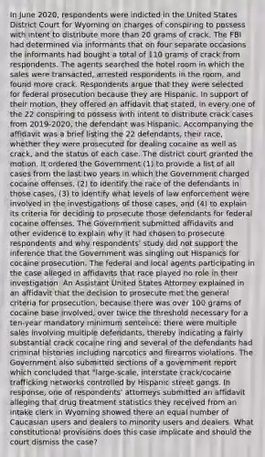 In June 2020, respondents were indicted in the United States District Court for Wyoming on charges of conspiring to possess with intent to distribute more than 20 grams of crack. The FBI had determined via informants that on four separate occasions the informants had bought a total of 110 grams of crack from respondents. The agents searched the hotel room in which the sales were transacted, arrested respondents in the room, and found more crack. Respondents argue that they were selected for federal prosecution because they are Hispanic. In support of their motion, they offered an affidavit that stated, in every one of the 22 conspiring to possess with intent to distribute crack cases from 2019-2020, the defendant was Hispanic. Accompanying the affidavit was a brief listing the 22 defendants, their race, whether they were prosecuted for dealing cocaine as well as crack, and the status of each case. The district court granted the motion. It ordered the Government (1) to provide a list of all cases from the last two years in which the Government charged cocaine offenses, (2) to identify the race of the defendants in those cases, (3) to identify what levels of law enforcement were involved in the investigations of those cases, and (4) to explain its criteria for deciding to prosecute those defendants for federal cocaine offenses. The Government submitted affidavits and other evidence to explain why it had chosen to prosecute respondents and why respondents' study did not support the inference that the Government was singling out Hispanics for cocaine prosecution. The federal and local agents participating in the case alleged in affidavits that race played no role in their investigation. An Assistant United States Attorney explained in an affidavit that the decision to prosecute met the general criteria for prosecution, because there was over 100 grams of cocaine base involved, over twice the threshold necessary for a ten-year mandatory minimum sentence; there were multiple sales involving multiple defendants, thereby indicating a fairly substantial crack cocaine ring and several of the defendants had criminal histories including narcotics and firearms violations. The Government also submitted sections of a government report which concluded that "large-scale, interstate crack/cocaine trafficking networks controlled by Hispanic street gangs. In response, one of respondents' attorneys submitted an affidavit alleging that drug treatment statistics they received from an intake clerk in Wyoming showed there an equal number of Caucasian users and dealers to minority users and dealers. What constitutional provisions does this case implicate and should the court dismiss the case?