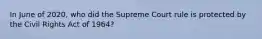 In June of 2020, who did the Supreme Court rule is protected by the Civil Rights Act of 1964?