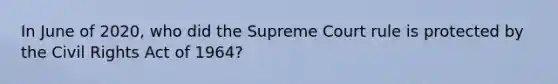 In June of 2020, who did the Supreme Court rule is protected by the Civil Rights Act of 1964?