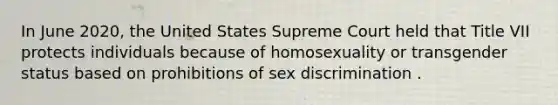 In June 2020, the United States Supreme Court held that Title VII protects individuals because of homosexuality or transgender status based on prohibitions of sex discrimination .