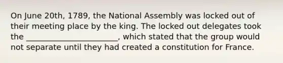 On June 20th, 1789, the National Assembly was locked out of their meeting place by the king. The locked out delegates took the _______________________, which stated that the group would not separate until they had created a constitution for France.