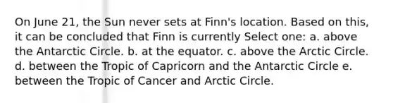 On June 21, the Sun never sets at Finn's location. Based on this, it can be concluded that Finn is currently Select one: a. above the Antarctic Circle. b. at the equator. c. above the Arctic Circle. d. between the Tropic of Capricorn and the Antarctic Circle e. between the Tropic of Cancer and Arctic Circle.