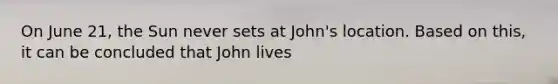 On June 21, the Sun never sets at John's location. Based on this, it can be concluded that John lives