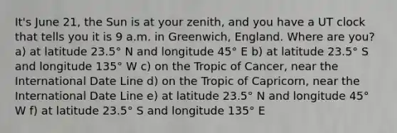 It's June 21, the Sun is at your zenith, and you have a UT clock that tells you it is 9 a.m. in Greenwich, England. Where are you? a) at latitude 23.5° N and longitude 45° E b) at latitude 23.5° S and longitude 135° W c) on the Tropic of Cancer, near the International Date Line d) on the Tropic of Capricorn, near the International Date Line e) at latitude 23.5° N and longitude 45° W f) at latitude 23.5° S and longitude 135° E