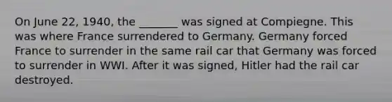 On June 22, 1940, the _______ was signed at Compiegne. This was where France surrendered to Germany. Germany forced France to surrender in the same rail car that Germany was forced to surrender in WWI. After it was signed, Hitler had the rail car destroyed.