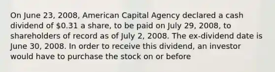 On June 23, 2008, American Capital Agency declared a cash dividend of 0.31 a share, to be paid on July 29, 2008, to shareholders of record as of July 2, 2008. The ex-dividend date is June 30, 2008. In order to receive this dividend, an investor would have to purchase the stock on or before