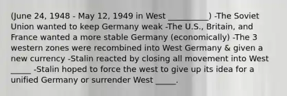 (June 24, 1948 - May 12, 1949 in West __________) -The Soviet Union wanted to keep Germany weak -The U.S., Britain, and France wanted a more stable Germany (economically) -The 3 western zones were recombined into West Germany & given a new currency -Stalin reacted by closing all movement into West _____ -Stalin hoped to force the west to give up its idea for a unified Germany or surrender West _____.