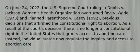 On June 24, 2022, the U.S. Supreme Court ruling in Dobbs v. Jackson Women's Health Organization overturned Roe v. Wade (1973) and Planned Parenthood v. Casey (1992), previous decisions that affirmed the constitutional right to abortion. As a result of the court's decision, there is no longer a constitutional right in the United States that grants access to abortion care. Instead, individual states now regulate the legality and access to abortion care.