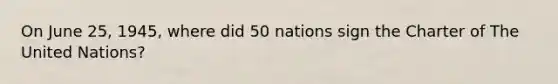 On June 25, 1945, where did 50 nations sign the Charter of The United Nations?