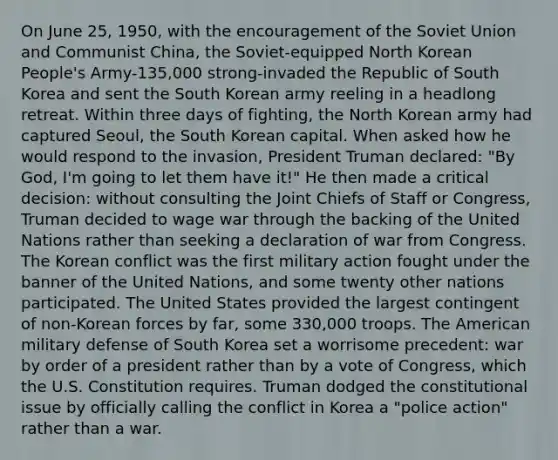 On June 25, 1950, with the encouragement of the Soviet Union and Communist China, the Soviet-equipped North Korean People's Army-135,000 strong-invaded the Republic of South Korea and sent the South Korean army reeling in a headlong retreat. Within three days of fighting, the North Korean army had captured Seoul, the South Korean capital. When asked how he would respond to the invasion, President Truman declared: "By God, I'm going to let them have it!" He then made a critical decision: without consulting the Joint Chiefs of Staff or Congress, Truman decided to wage war through the backing of the United Nations rather than seeking a declaration of war from Congress. The Korean conflict was the first military action fought under the banner of the United Nations, and some twenty other nations participated. The United States provided the largest contingent of non-Korean forces by far, some 330,000 troops. The American military defense of South Korea set a worrisome precedent: war by order of a president rather than by a vote of Congress, which the U.S. Constitution requires. Truman dodged the constitutional issue by officially calling the conflict in Korea a "police action" rather than a war.