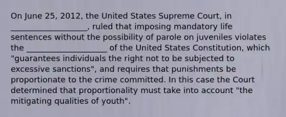 On June 25, 2012, the United States Supreme Court, in ___________________, ruled that imposing mandatory life sentences without the possibility of parole on juveniles violates the ____________________ of the United States Constitution, which "guarantees individuals the right not to be subjected to excessive sanctions", and requires that punishments be proportionate to the crime committed. In this case the Court determined that proportionality must take into account "the mitigating qualities of youth".