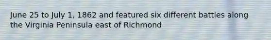 June 25 to July 1, 1862 and featured six different battles along the Virginia Peninsula east of Richmond