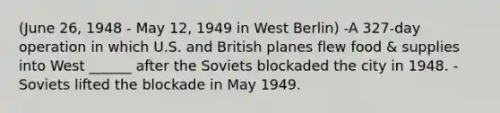 (June 26, 1948 - May 12, 1949 in West Berlin) -A 327-day operation in which U.S. and British planes flew food & supplies into West ______ after the Soviets blockaded the city in 1948. -Soviets lifted the blockade in May 1949.