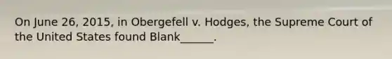 On June 26, 2015, in Obergefell v. Hodges, the Supreme Court of the United States found Blank______.