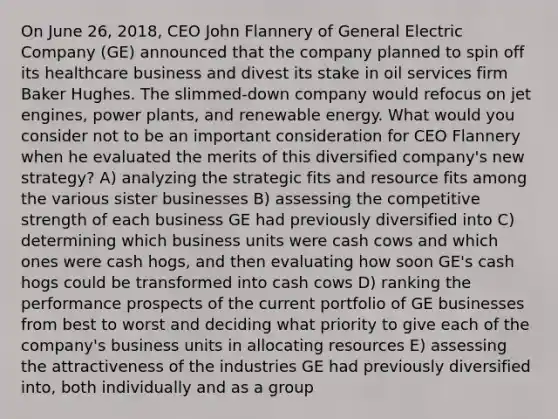 On June 26, 2018, CEO John Flannery of General Electric Company (GE) announced that the company planned to spin off its healthcare business and divest its stake in oil services firm Baker Hughes. The slimmed-down company would refocus on jet engines, power plants, and renewable energy. What would you consider not to be an important consideration for CEO Flannery when he evaluated the merits of this diversified company's new strategy? A) analyzing the strategic fits and resource fits among the various sister businesses B) assessing the competitive strength of each business GE had previously diversified into C) determining which business units were cash cows and which ones were cash hogs, and then evaluating how soon GE's cash hogs could be transformed into cash cows D) ranking the performance prospects of the current portfolio of GE businesses from best to worst and deciding what priority to give each of the company's business units in allocating resources E) assessing the attractiveness of the industries GE had previously diversified into, both individually and as a group