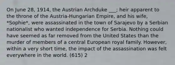 On June 28, 1914, the Austrian Archduke ___; heir apparent to the throne of the Austria-Hungarian Empire, and his wife, *Sophie*, were assassinated in the town of Sarajevo by a Serbian nationalist who wanted independence for Serbia. Nothing could have seemed as far removed from the United States than the murder of members of a central European royal family. However, within a very short time, the impact of the assassination was felt everywhere in the world. (615) 2