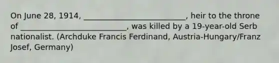 On June 28, 1914, __________________________, heir to the throne of ___________________________, was killed by a 19-year-old Serb nationalist. (Archduke Francis Ferdinand, Austria-Hungary/Franz Josef, Germany)