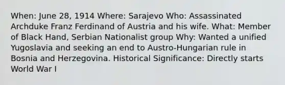 When: June 28, 1914 Where: Sarajevo Who: Assassinated Archduke Franz Ferdinand of Austria and his wife. What: Member of Black Hand, Serbian Nationalist group Why: Wanted a unified Yugoslavia and seeking an end to Austro-Hungarian rule in Bosnia and Herzegovina. Historical Significance: Directly starts World War I