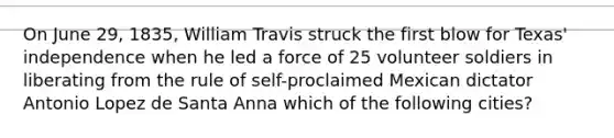 On June 29, 1835, William Travis struck the first blow for Texas' independence when he led a force of 25 volunteer soldiers in liberating from the rule of self-proclaimed Mexican dictator Antonio Lopez de Santa Anna which of the following cities?