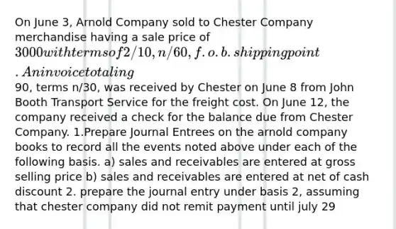 On June 3, Arnold Company sold to Chester Company merchandise having a sale price of 3000 with terms of 2/10, n/60, f.o.b. shipping point. An invoice totaling90, terms n/30, was received by Chester on June 8 from John Booth Transport Service for the freight cost. On June 12, the company received a check for the balance due from Chester Company. 1.Prepare Journal Entrees on the arnold company books to record all the events noted above under each of the following basis. a) sales and receivables are entered at gross selling price b) sales and receivables are entered at net of cash discount 2. prepare the journal entry under basis 2, assuming that chester company did not remit payment until july 29