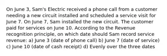 On June 3, Sam's Electric received a phone call from a customer needing a new circuit installed and scheduled a service visit for June 7. On June 7, Sam installed the new circuit. The customer paid for services on June 10. According to the Revenue recognition principle, on which date should Sam record service revenue: a) June 3 (date of phone call) b) June 7 (date of service) c) June 10 (date of cash receipt) d) Evenly over the three dates