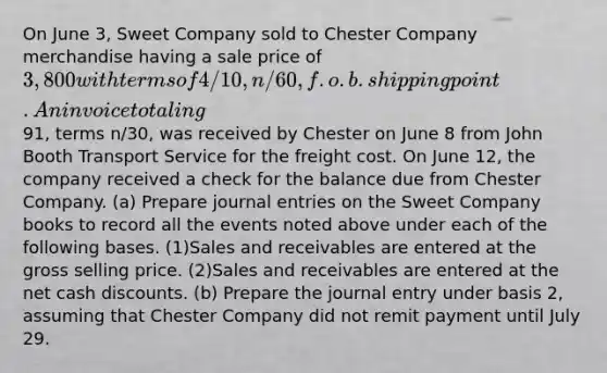 On June 3, Sweet Company sold to Chester Company merchandise having a sale price of 3,800 with terms of 4/10, n/60, f.o.b. shipping point. An invoice totaling91, terms n/30, was received by Chester on June 8 from John Booth Transport Service for the freight cost. On June 12, the company received a check for the balance due from Chester Company. (a) Prepare journal entries on the Sweet Company books to record all the events noted above under each of the following bases. (1)Sales and receivables are entered at the gross selling price. (2)Sales and receivables are entered at the net cash discounts. (b) Prepare the journal entry under basis 2, assuming that Chester Company did not remit payment until July 29.