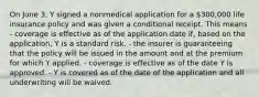 On June 3, Y signed a nonmedical application for a 300,000 life insurance policy and was given a conditional receipt. This means - coverage is effective as of the application date if, based on the application, Y is a standard risk. - the insurer is guaranteeing that the policy will be issued in the amount and at the premium for which Y applied. - coverage is effective as of the date Y is approved. - Y is covered as of the date of the application and all underwriting will be waived.