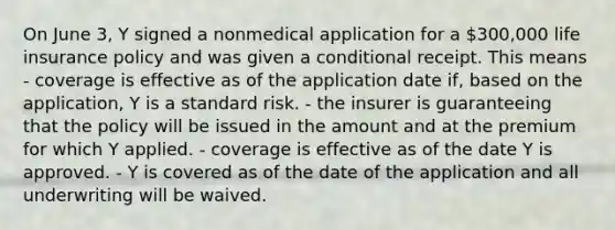 On June 3, Y signed a nonmedical application for a 300,000 life insurance policy and was given a conditional receipt. This means - coverage is effective as of the application date if, based on the application, Y is a standard risk. - the insurer is guaranteeing that the policy will be issued in the amount and at the premium for which Y applied. - coverage is effective as of the date Y is approved. - Y is covered as of the date of the application and all underwriting will be waived.