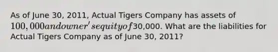 As of June 30, 2011, Actual Tigers Company has assets of 100,000 and owner's equity of30,000. What are the liabilities for Actual Tigers Company as of June 30, 2011?