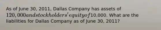 As of June 30, 2011, Dallas Company has assets of 120,000 and stockholders' equity of10,000. What are the liabilities for Dallas Company as of June 30, 2011?