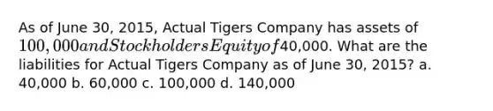 As of June 30, 2015, Actual Tigers Company has assets of 100,000 and Stockholders Equity of40,000. What are the liabilities for Actual Tigers Company as of June 30, 2015? a. 40,000 b. 60,000 c. 100,000 d. 140,000