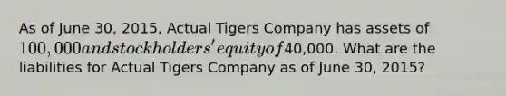 As of June 30, 2015, Actual Tigers Company has assets of 100,000 and stockholders' equity of40,000. What are the liabilities for Actual Tigers Company as of June 30, 2015?