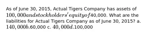 As of June 30, 2015, Actual Tigers Company has assets of 100,000 and stockholders' equity of40,000. What are the liabilities for Actual Tigers Company as of June 30, 2015? a. 140,000 b.60,000 c. 40,000 d.100,000