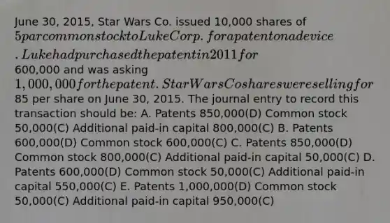 June 30, 2015, Star Wars Co. issued 10,000 shares of 5 par common stock to Luke Corp. for a patent on a device. Luke had purchased the patent in 2011 for600,000 and was asking 1,000,000 for the patent. Star Wars Co shares were selling for85 per share on June 30, 2015. The journal entry to record this transaction should be: A. Patents 850,000(D) Common stock 50,000(C) Additional paid-in capital 800,000(C) B. Patents 600,000(D) Common stock 600,000(C) C. Patents 850,000(D) Common stock 800,000(C) Additional paid-in capital 50,000(C) D. Patents 600,000(D) Common stock 50,000(C) Additional paid-in capital 550,000(C) E. Patents 1,000,000(D) Common stock 50,000(C) Additional paid-in capital 950,000(C)