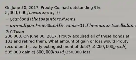 On June 30, 2017, Prouty Co. had outstanding 9%, 5,000,000 face amount, 10-year bonds that pay interest semi-annually on June 30 and December 31. The unamortized balance in the bond discount account on June 30, 2017 was200,000. On June 30, 2017, Prouty acquired all of these bonds at 101 and retired them. What amount of gain or loss would Prouty record on this early extinguishment of debt? a) 200,000 gain b)505,000 gain c) 300,000 loss d)250,000 loss