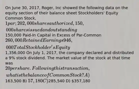 On June 30, 2017, Roger, Inc showed the following data on the equity section of their balance sheet Stockholders' Equity Common Stock, 1 par; 202,000 shares authorized, 150,000 shares issued and outstanding150,000 Paid-In Capital in Excess of Par-Common 260,000 Retained Earnings 946,000 Total Stockholder's Equity1,356,000 On July 1, 2017, the company declared and distributed a 9% stock dividend. The market value of the stock at that time was 20 per share. Following this transaction, what is the balance of Common Stock? A)163,500 B) 57,180 C)285,540 D) 357,180