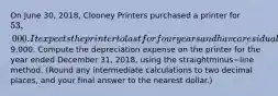 On June​ 30, 2018, Clooney Printers purchased a printer for 53,000. It expects the printer to last for four years and have a residual value of9,000. Compute the depreciation expense on the printer for the year ended December​ 31, 2018, using the straightminus−line method.​ (Round any intermediate calculations to two decimal​ places, and your final answer to the nearest​ dollar.)