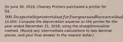 On June​ 30, 2018, Clooney Printers purchased a printer for 54,000. It expects the printer to last for four years and have a residual value of10,000. Compute the depreciation expense on the printer for the year ended December​ 31, 2018, using the straightminusline method.​ (Round any intermediate calculations to two decimal​ places, and your final answer to the nearest​ dollar.)