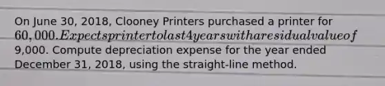 On June 30, 2018, Clooney Printers purchased a printer for 60,000. Expects printer to last 4 years with a residual value of9,000. Compute depreciation expense for the year ended December 31, 2018, using the straight-line method.