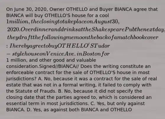 On June 30, 2020, Owner OTHELLO and Buyer BIANCA agree that BIANCA will buy OTHELLO'S house for a cool 1 million, the closing to take place on August 30, 2020. Over dinner and drinks at the Shakespeare Pub the next day, they draft the following memo on the back of a matchbook cover: I hereby agree to buy OTHELLO'S Tudor-style house on Venice Ave. in Boston for1 million, and other good and valuable consideration.Signed//BIANCA// Does the writing constitute an enforceable contract for the sale of OTHELLO'S house in most jurisdictions? A. No, because it was a contract for the sale of real estate that was not in a formal writing, it failed to comply with the Statute of Frauds. B. No, because it did not specify the closing date that the parties agreed to, which is considered an essential term in most jurisdictions. C. Yes, but only against BIANCA. D. Yes, as against both BIANCA and OTHELLO