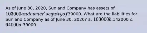 As of June 30, 2020, Sunland Company has assets of 103000 and owner's equity of39000. What are the liabilities for Sunland Company as of June 30, 2020? a. 103000 b.142000 c. 64000 d.39000