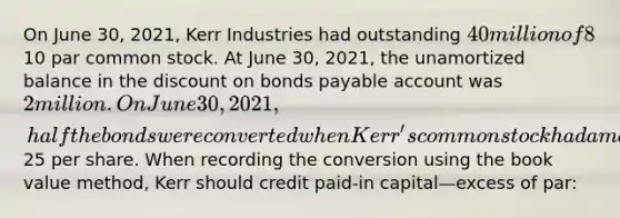 On June 30, 2021, Kerr Industries had outstanding 40 million of 8%, convertible bonds that mature on June 30, 2022. Interest is payable each year on June 30 and December 31. The bonds are convertible into 2 million shares of10 par common stock. At June 30, 2021, the unamortized balance in the dis<a href='https://www.questionai.com/knowledge/kIt7oUhyhX-count-on' class='anchor-knowledge'>count on</a> <a href='https://www.questionai.com/knowledge/kvHJpN4vyZ-bonds-payable' class='anchor-knowledge'>bonds payable</a> account was 2 million. On June 30, 2021, half the bonds were converted when Kerr's common stock had a market price of25 per share. When recording the conversion using the book value method, Kerr should credit paid-in capital—excess of par: