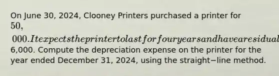 On June​ 30, 2024, Clooney Printers purchased a printer for 50,000. It expects the printer to last for four years and have a residual value of6,000. Compute the depreciation expense on the printer for the year ended December​ 31, 2024, using the straight−line method.