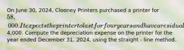 On June 30, 2024, Clooney Printers purchased a printer for 58,000. It expects the printer to last for four years and have a residual value of4,000. Compute the depreciation expense on the printer for the year ended December 31, 2024, using the straight - line method.