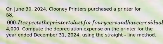 On June 30, 2024, Clooney Printers purchased a printer for 58,000. It expects the printer to last for four years and have a residual value of4,000. Compute the depreciation expense on the printer for the year ended December 31, 2024, using the straight - line method.