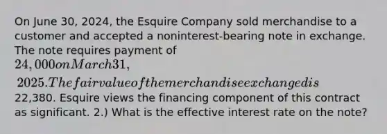 On June 30, 2024, the Esquire Company sold merchandise to a customer and accepted a noninterest-bearing note in exchange. The note requires payment of 24,000 on March 31, 2025. The fair value of the merchandise exchanged is22,380. Esquire views the financing component of this contract as significant. 2.) What is the effective interest rate on the note?