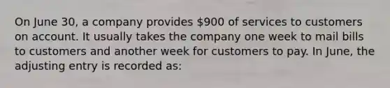 On June 30, a company provides 900 of services to customers on account. It usually takes the company one week to mail bills to customers and another week for customers to pay. In June, the adjusting entry is recorded as: