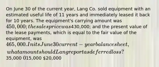 On June 30 of the current year, Lang Co. sold equipment with an estimated useful life of 11 years and immediately leased it back for 10 years. The equipment's carrying amount was 450,000; the sales price was430,000; and the present value of the lease payments, which is equal to the fair value of the equipment, was 465,000. In its June 30 current-year balance sheet, what amount should Lang report as deferred loss?35,000 015,000 20,000